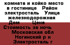 комната и койко-место в гостинице › Район ­ электросталь › Улица ­ железнодорожная › Дом ­ 7 › Цена ­ 300 › Стоимость за ночь ­ 300 - Московская обл., Ногинский р-н, Электросталь г. Недвижимость » Квартиры аренда посуточно   